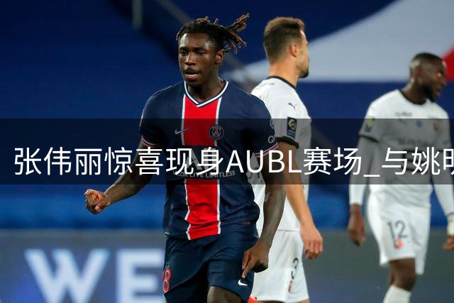 张伟丽惊喜现身AUBL赛场 与姚明同框引热议