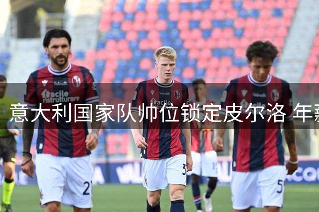 意大利国家队帅位锁定皮尔洛 年薪方案曝光引热议