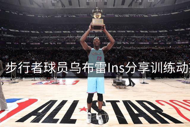 步行者球员乌布雷Ins分享训练动态激励球迷