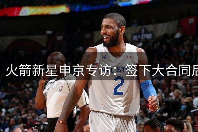 火箭新星申京专访：签下大合同后立即瞄准更高目标 永葆进取心