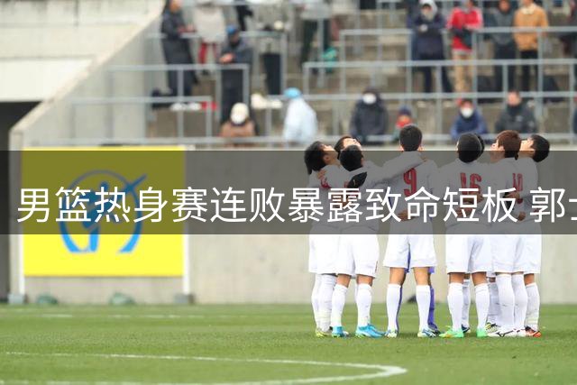 男篮热身赛连败暴露致命短板 郭士强排兵布阵引球迷质疑