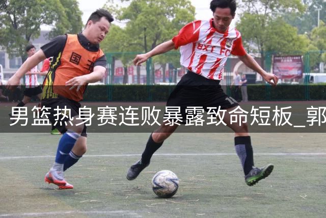 男篮热身赛连败暴露致命短板 郭士强排兵布阵引球迷质疑