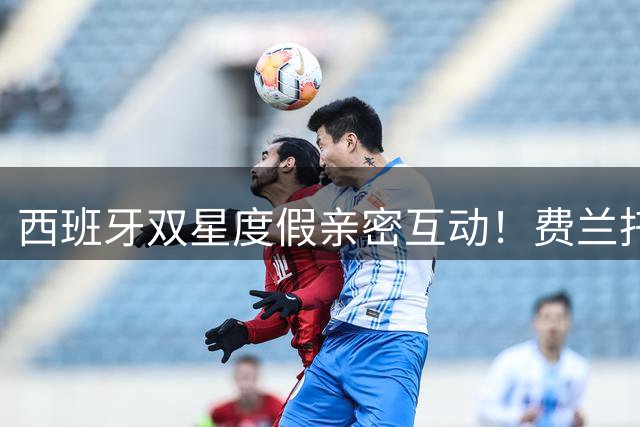 西班牙双星度假亲密互动！费兰托雷斯与略伦特海滩嬉戏画面曝光