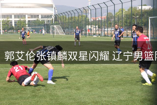 郭艾伦张镇麟双星闪耀 辽宁男篮险胜同曦巩固榜首席位