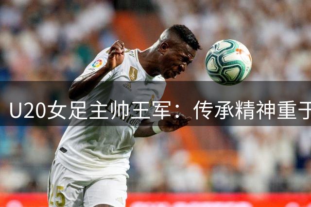U20女足主帅王军：传承精神重于压力 球队展示良好状态